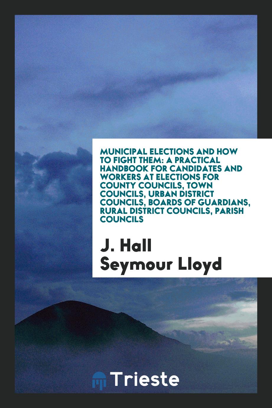 Municipal Elections and How to Fight Them: A Practical Handbook for Candidates and Workers at Elections for County Councils, Town Councils, Urban District Councils, Boards of Guardians, Rural District Councils, Parish Councils