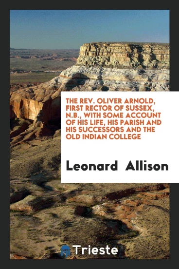 The Rev. Oliver Arnold, First Rector of Sussex, N.B., with Some Account of his life, his parish and his successors and the old Indian College