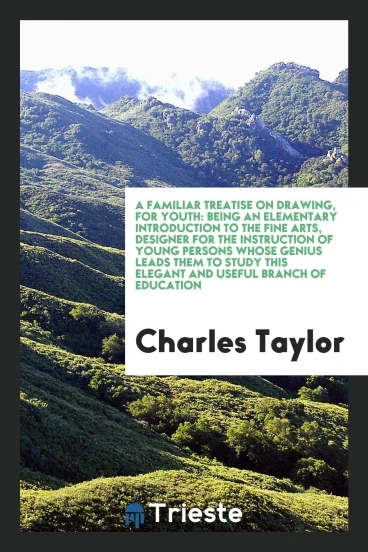 A Familiar Treatise on Drawing, for Youth: Being an Elementary Introduction to the Fine Arts, Designer for the Instruction of Young Persons Whose Genius Leads Them to Study This Elegant and Useful Branch of Education