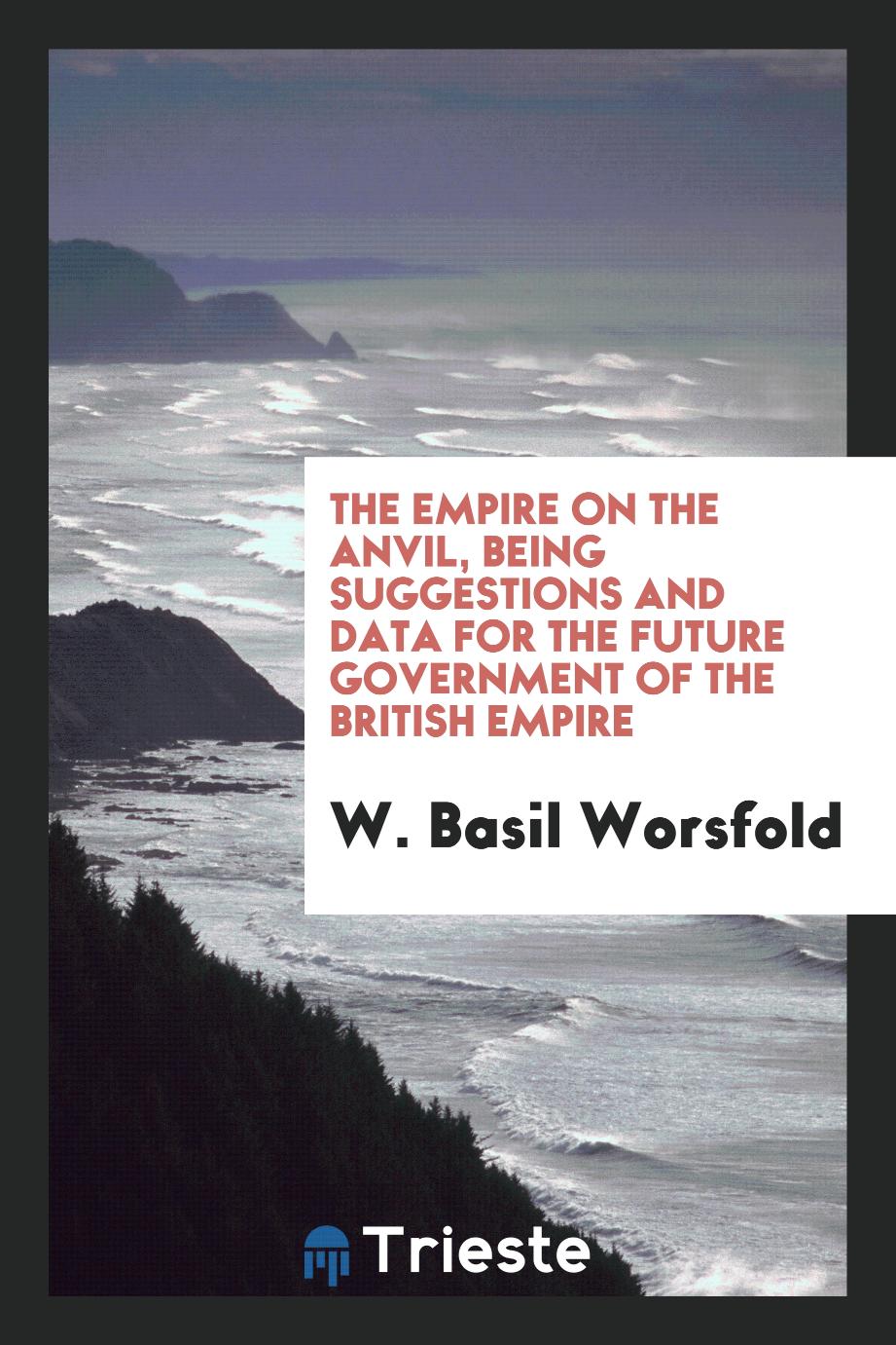 The Empire on the anvil, being suggestions and data for the future government of the British Empire