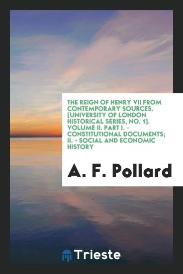 The Reign of Henry VII from Contemporary Sources. [University of London Historical Series, No. 1]. Volume II. Part I. - Constitutional Documents; II. - Social and Economic History