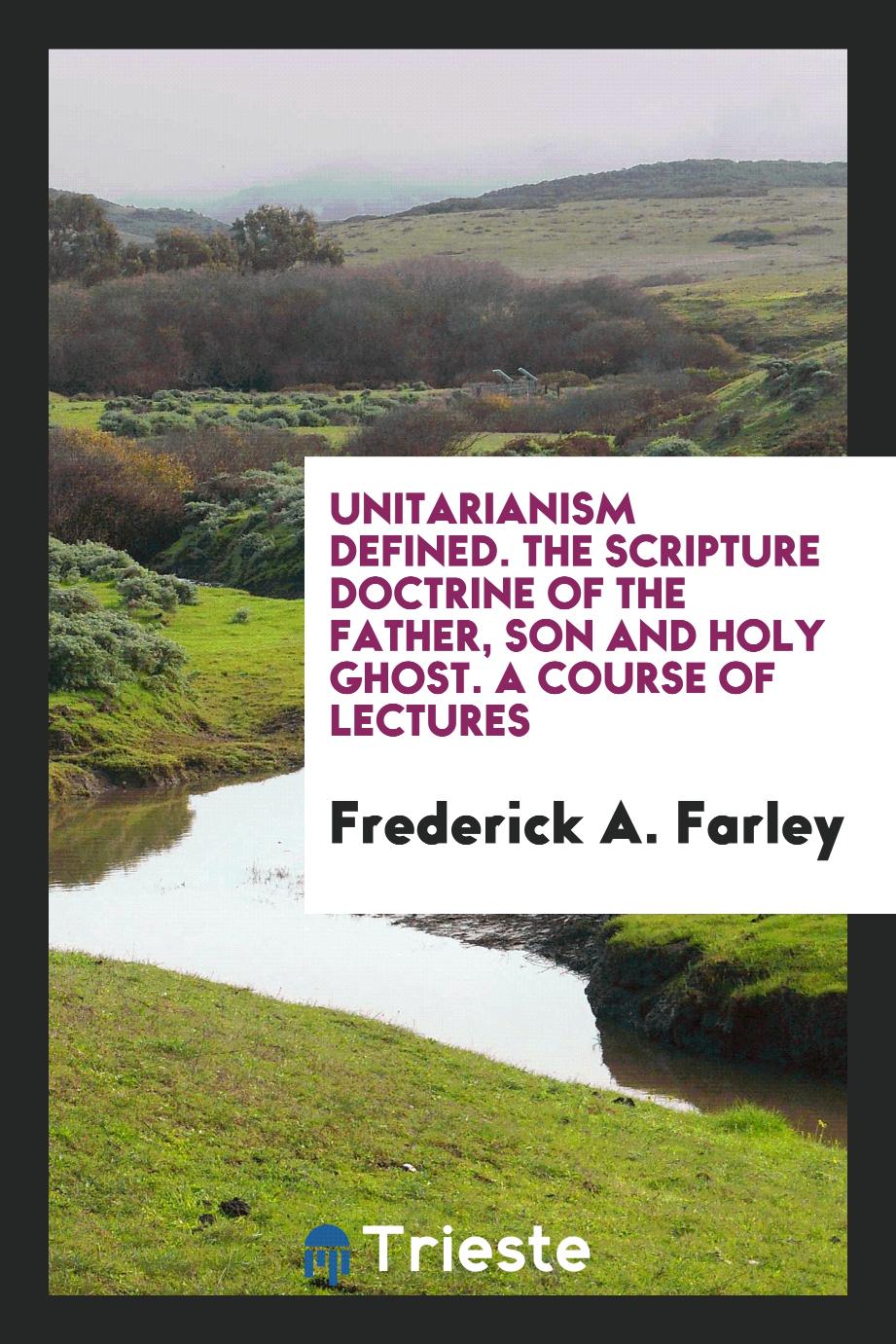 Unitarianism defined. The Scripture doctrine of the Father, Son and Holy Ghost. A course of lectures