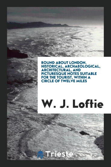 Round About London. Historical, Archaeological, Architectural, and Picturesque Notes Suitable for the Tourist, within a Circle of Twelve Miles