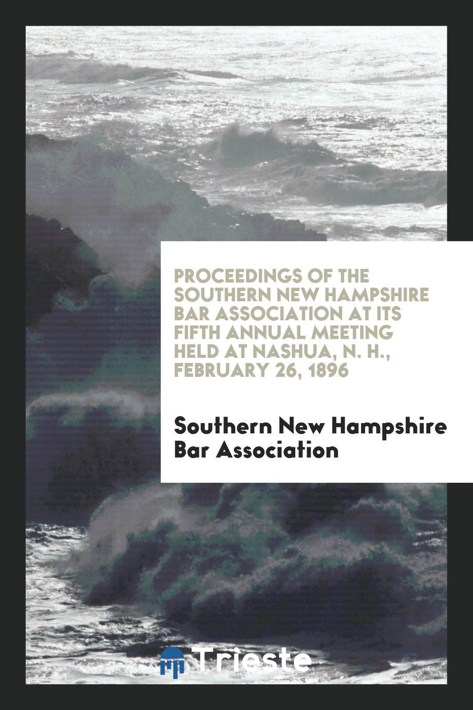 Proceedings of the Southern New Hampshire Bar Association at Its Fifth Annual Meeting Held at Nashua, N. H., February 26, 1896