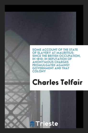 Some Account of the State of Slavery at Mauritius: Since the British Occupation, in 1810; In Refutation of Anonymous Charges Promulgated Against Government and That Colony