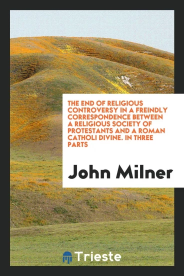 The End of Religious Controversy in a Freindly Correspondence Between a Religious Society of Protestants and a Roman Catholiс Divine. In Three Parts