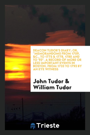 Deacon Tudor's Diary; Or, "Memorandoms from 1709, &C., to 1775 & 1778, 1780 and to '93". A Record of More or Less Important Events in Boston, from 1732 to 1793 by an Eye Witness