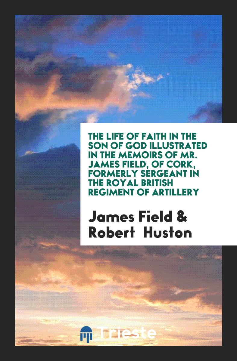 The Life of Faith in the Son of God Illustrated in the Memoirs of Mr. James Field, of Cork, Formerly Sergeant in the Royal British Regiment of Artillery
