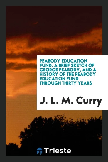 Peabody Education Fund. A Brief Sketch of George Peabody, and a History of the Peabody Education Fund through Thirty Years