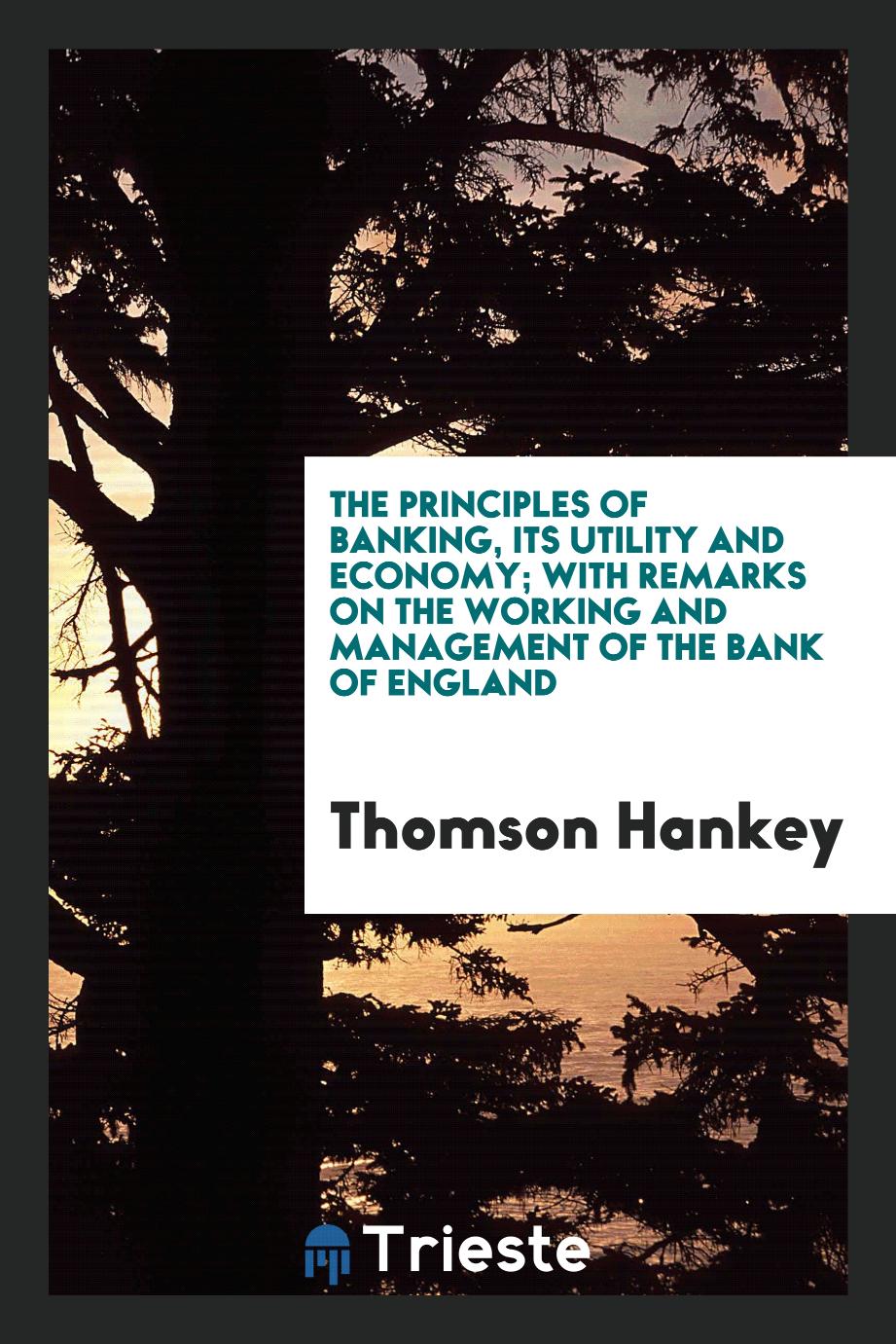 The principles of banking, its utility and economy; with remarks on the working and management of the Bank of England