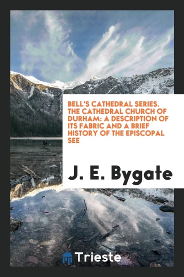 Bell's Cathedral Series. The Cathedral Church of Durham: A Description of Its Fabric and a Brief History of the Episcopal See