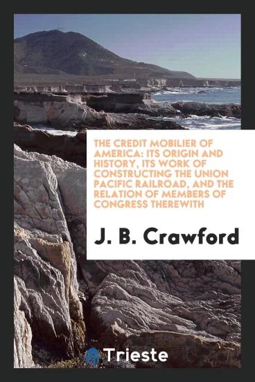 The Credit Mobilier of America: Its Origin and History, Its Work of Constructing the Union Pacific Railroad, and the Relation of Members of Congress Therewith
