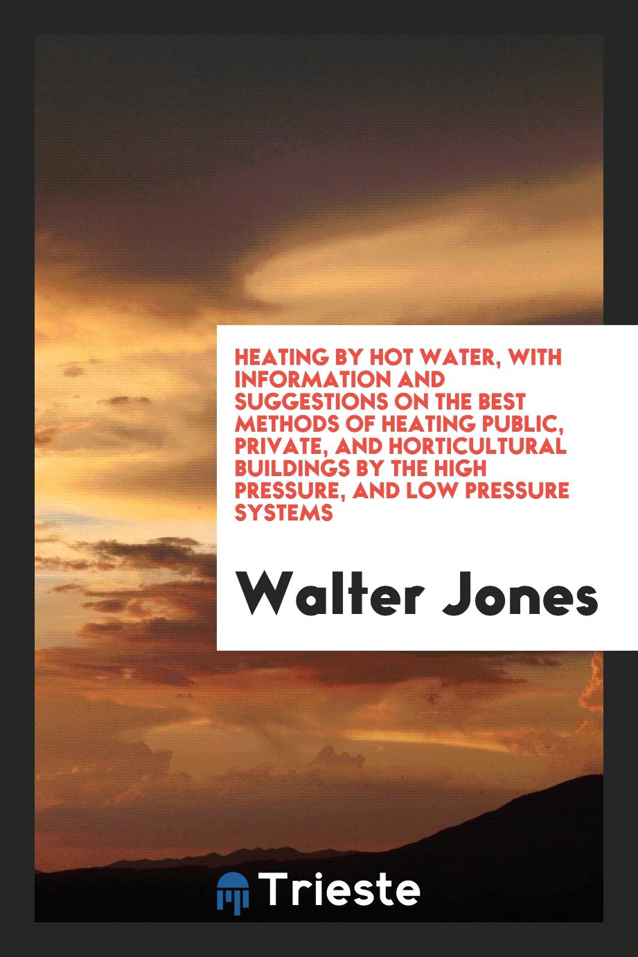 Heating by Hot Water, with Information and Suggestions on the Best Methods of Heating Public, Private, and Horticultural Buildings by the High Pressure, and Low Pressure Systems