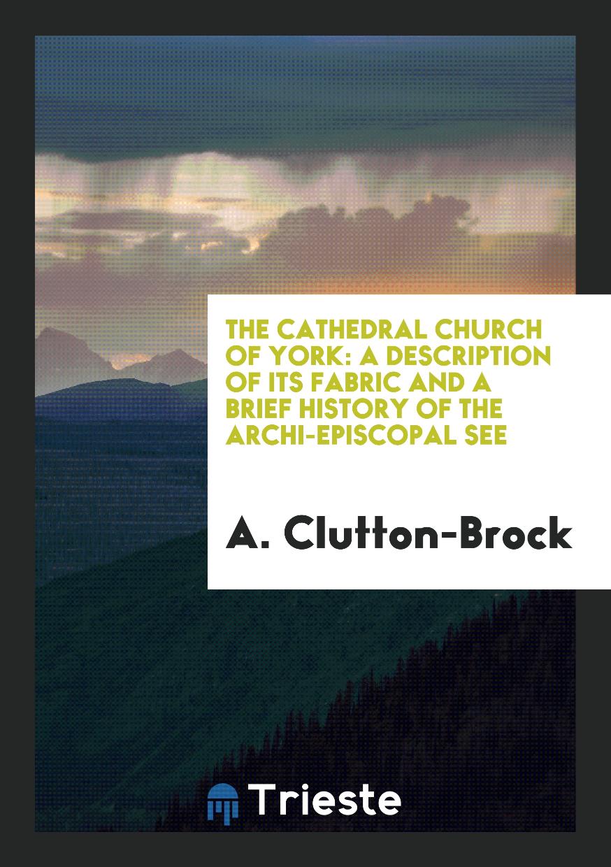 A. Clutton-Brock - The Cathedral Church of York: A Description of Its Fabric and a Brief History of the Archi-Episcopal See