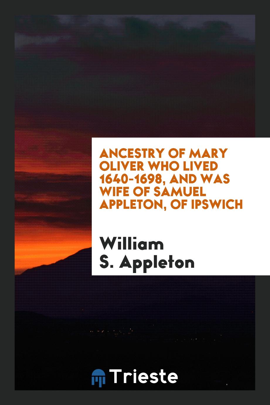 William S. Appleton - Ancestry of Mary Oliver who lived 1640-1698, and was wife of Samuel Appleton, of Ipswich