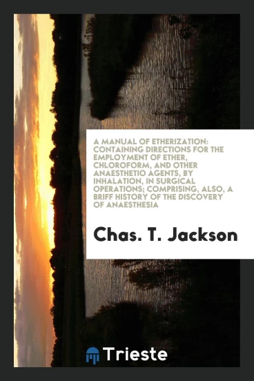 A Manual of Etherization: Containing Directions for the Employment of Ether, Chloroform, and Other Anaesthetio Agents, by Inhalation, in Surgical Operations; Comprising, Also, a Briff History of the Discovery of Anaesthesia