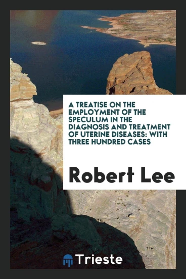 A Treatise on the Employment of the Speculum in the Diagnosis and Treatment of Uterine Diseases: With three Hundred Cases