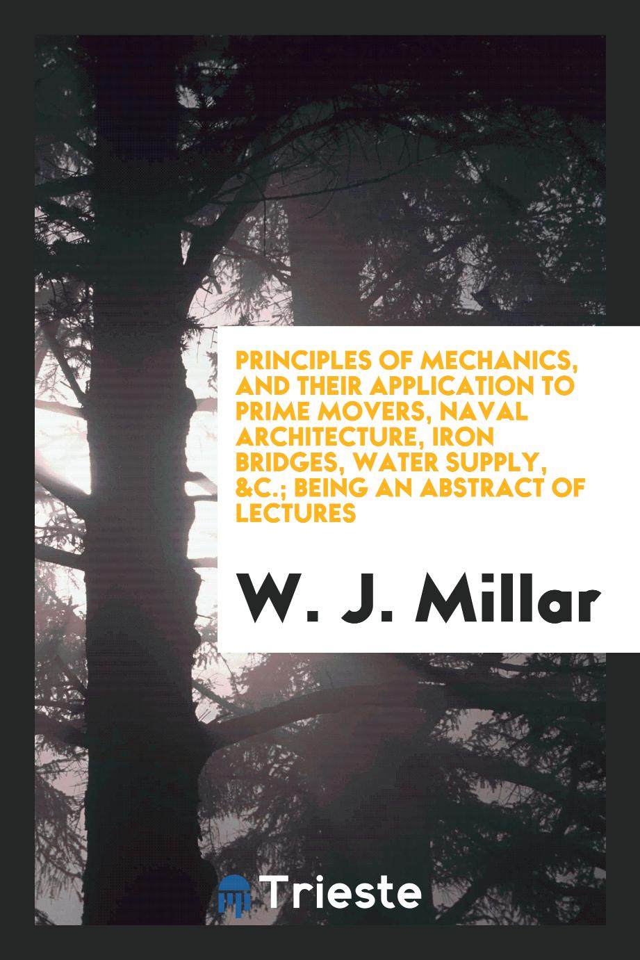 Principles of Mechanics, and Their Application to Prime Movers, Naval Architecture, Iron Bridges, Water Supply, &c.; Being an Abstract of Lectures