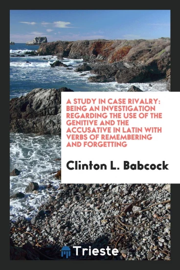A Study in Case Rivalry: Being an Investigation Regarding the Use of the Genitive and the accusative in latin with verbs of remembering and forgetting