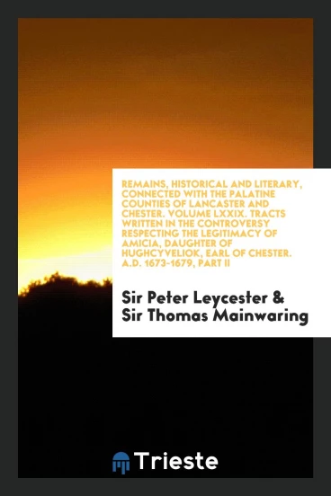 Remains, Historical and Literary, Connected with the Palatine Counties of Lancaster and Chester. Volume LXXIX. Tracts Written in the Controversy Respecting the Legitimacy of Amicia, Daughter of Hughcyveliok, Earl of Chester. A.D. 1673-1679, Part II