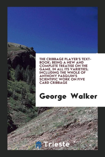 The Cribbage Player's Text-Book; Being a New and Complete Treatise on the Game, in All Its Varieties; Including the Whole of Anthony Pasquin's Scientific Work on Five Card Cribbage