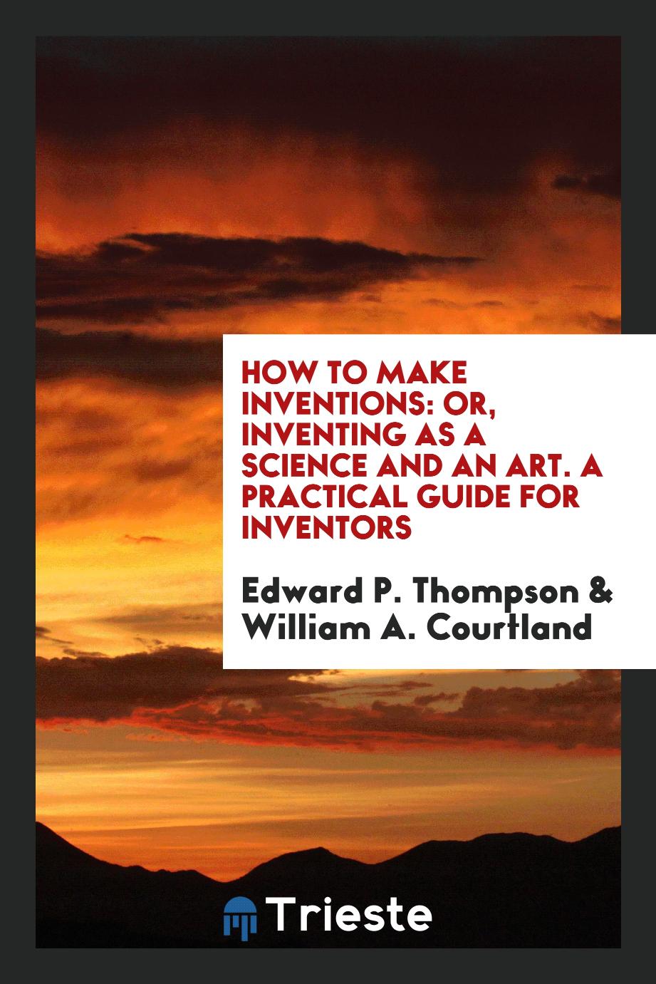 How to Make Inventions: Or, Inventing as a Science and an Art. A practical Guide for Inventors