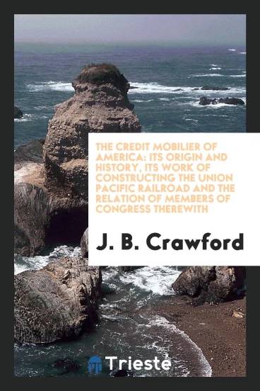 The Credit Mobilier of America: Its Origin and History, Its Work of Constructing the Union Pacific Railroad and the Relation of Members of Congress Therewith