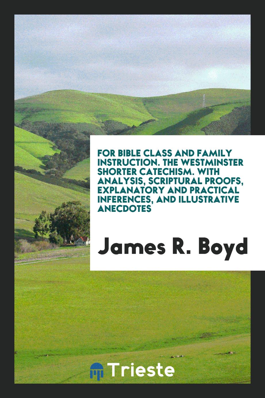 For Bible Class and Family Instruction. The Westminster Shorter Catechism. With Analysis, Scriptural Proofs, Explanatory and Practical Inferences, and Illustrative Anecdotes