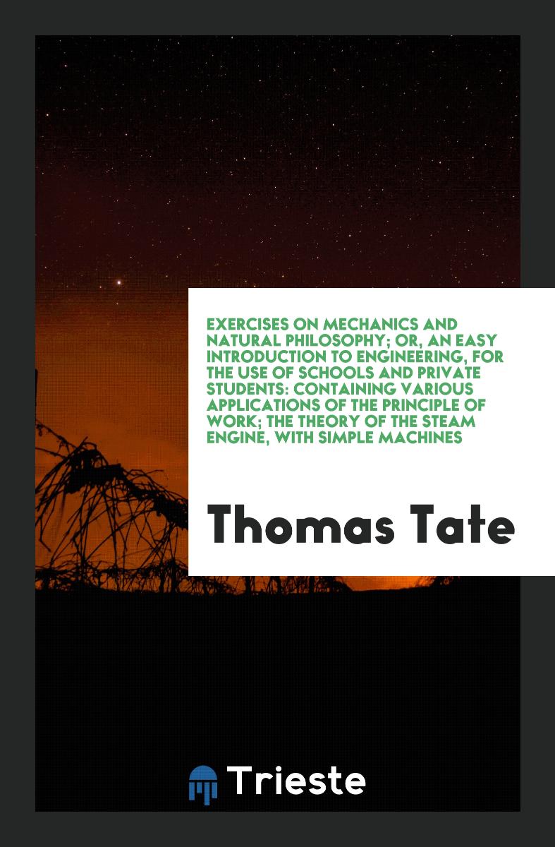 Exercises on Mechanics and Natural Philosophy; Or, an Easy Introduction to Engineering, for the Use of Schools and Private Students: Containing Various Applications of the Principle of Work; The Theory of the Steam Engine, with Simple Machines