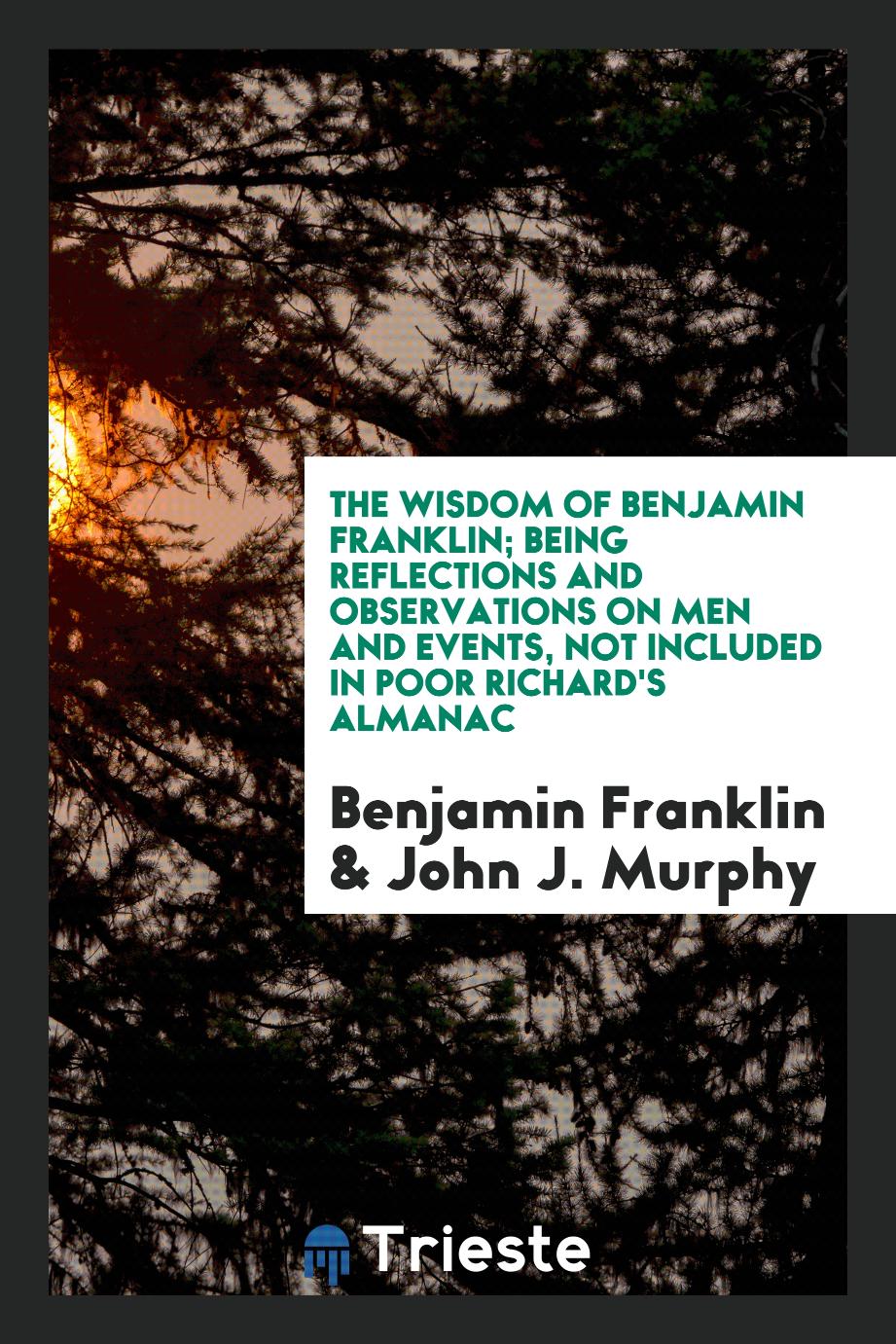 The wisdom of Benjamin Franklin; being reflections and observations on men and events, not included in Poor Richard's almanac