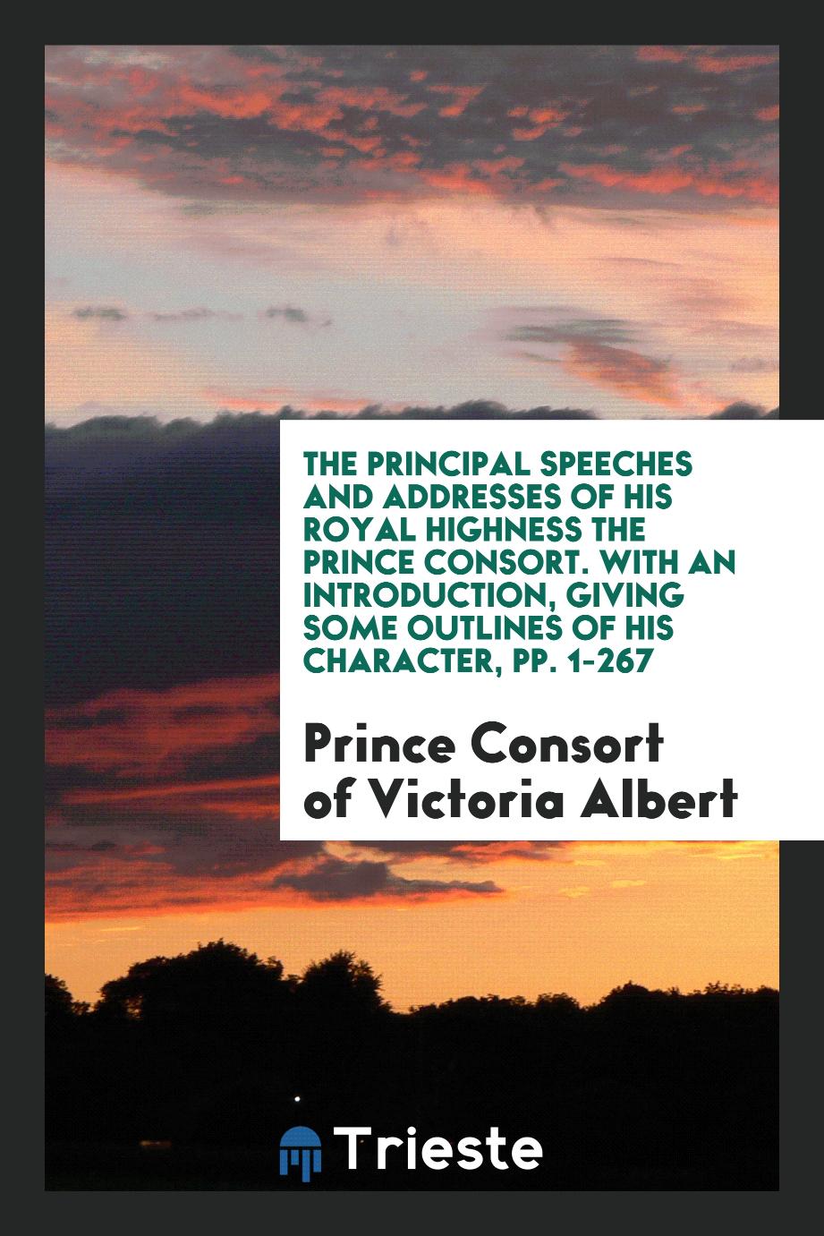 The Principal Speeches and Addresses of His Royal Highness the Prince Consort. With an Introduction, Giving Some Outlines of His Character, pp. 1-267