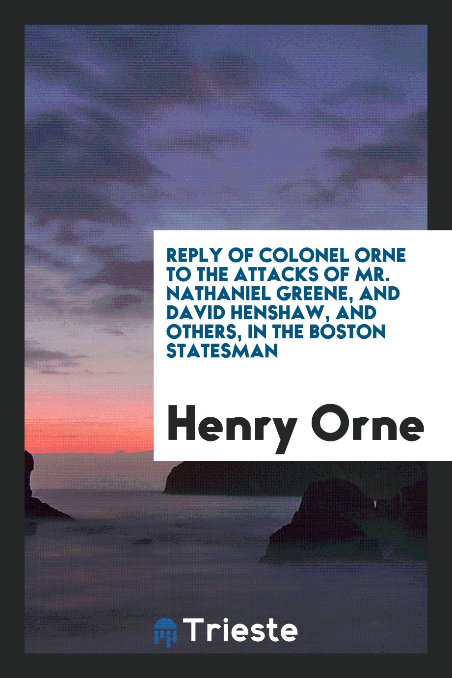 Reply of Colonel Orne to the Attacks of Mr. Nathaniel Greene, and David Henshaw, and Others, in the Boston Statesman