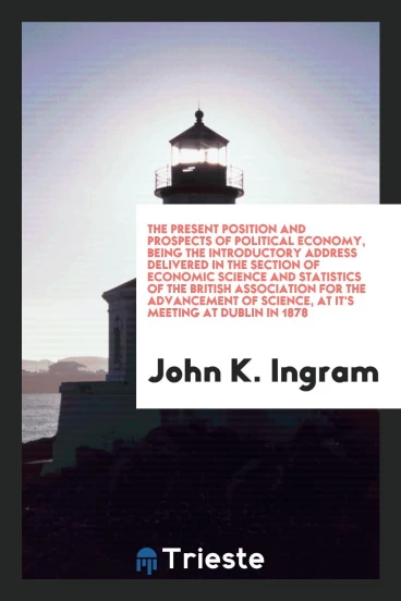 The Present Position and Prospects of Political Economy, being the introductory address delivered in the Section of Economic Science and Statistics of the British Association for the Advancement of Science, at it's meeting at Dublin in 1878