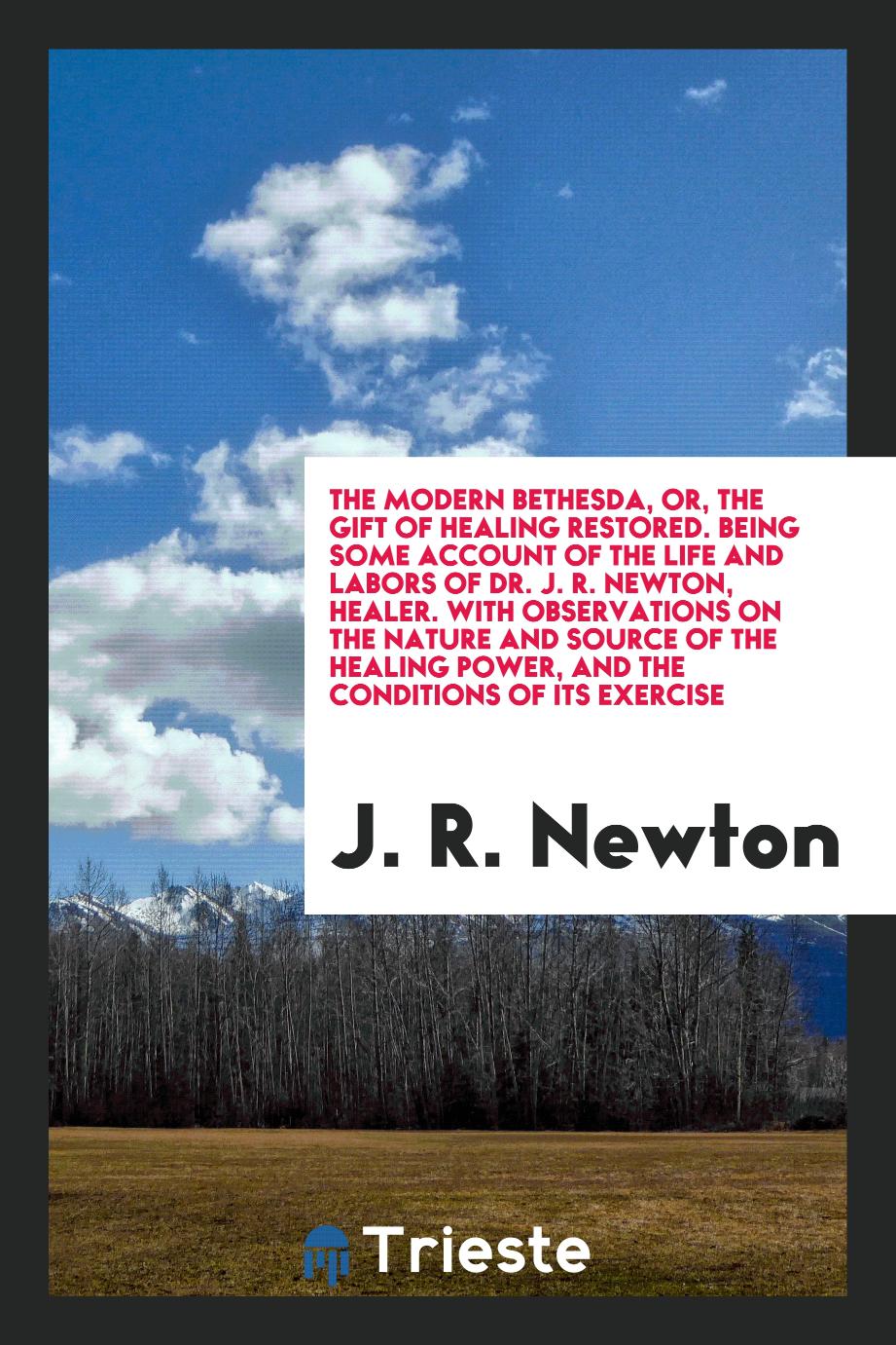 The Modern Bethesda, or, The Gift of Healing Restored. Being Some Account of the Life and Labors of Dr. J. R. Newton, Healer. With Observations on the Nature and Source of the Healing Power, and the Conditions of Its Exercise
