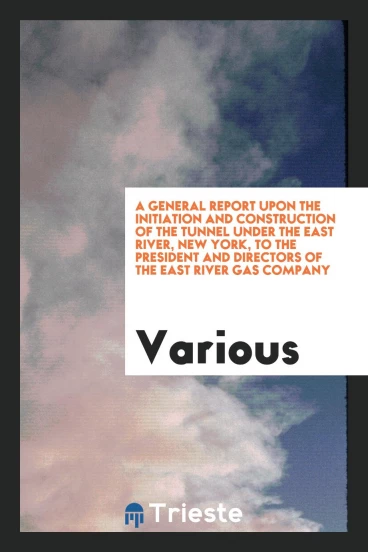 A General Report Upon the Initiation and Construction of the Tunnel Under the East River, New York, to the President and Directors of the East River Gas Company