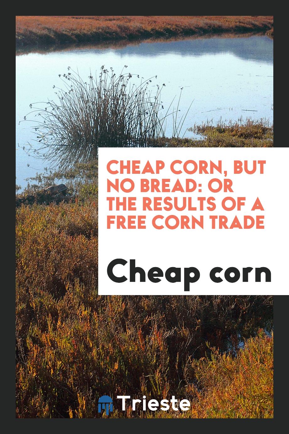 Cheap Corn, But No Bread: Or The Results of a Free Corn Trade