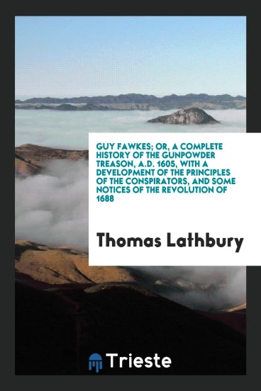 Guy Fawkes; Or, a Complete History of the Gunpowder Treason, a.d. 1605, with a Development of the Principles of the Conspirators, and Some Notices of the Revolution of 1688