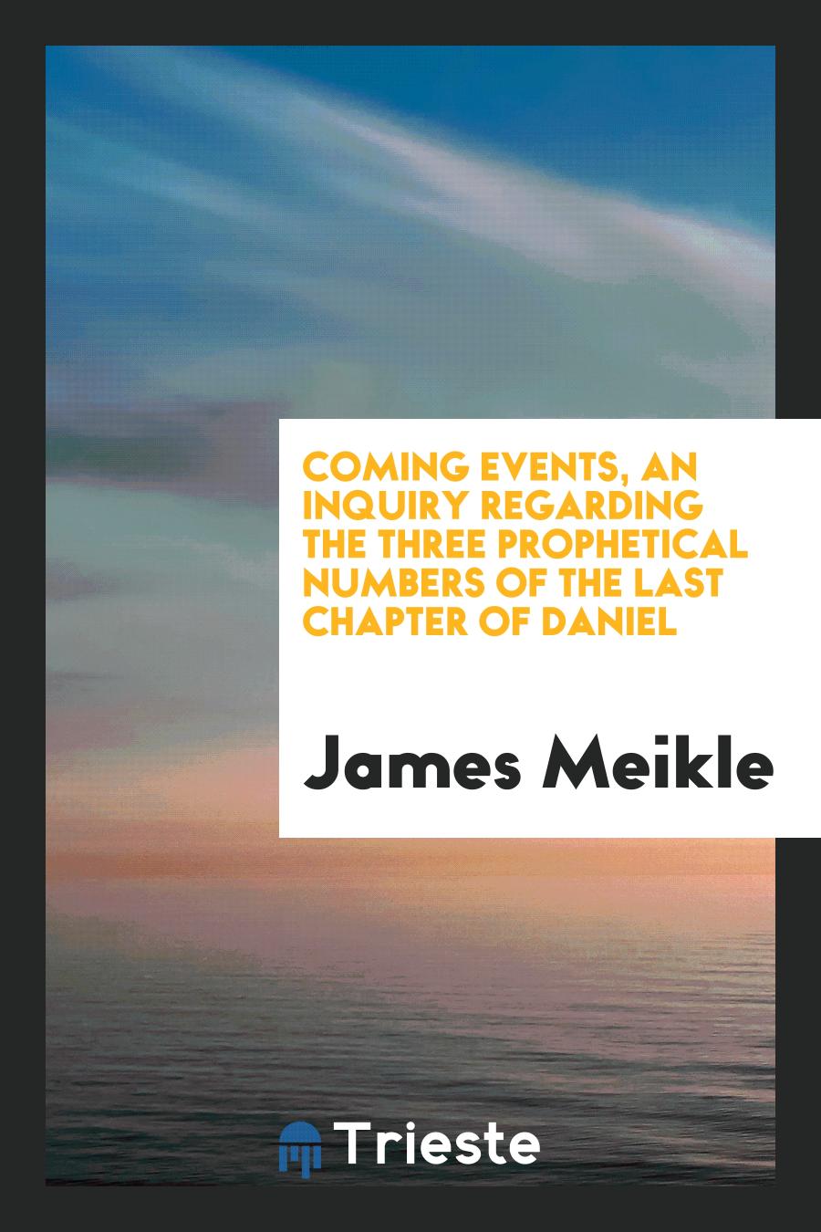 Coming Events, an Inquiry regarding the Three Prophetical Numbers of the Last Chapter of Daniel