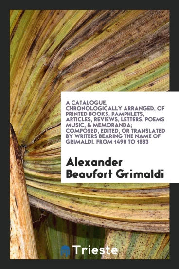 A Catalogue, Chronologically Arranged, of Printed Books, Pamphlets, Articles, Reviews, Letters, Poems Music, & Memoranda; Composed, Edited, or Translated by Writers Bearing the Name of Grimaldi. From 1498 to 1883