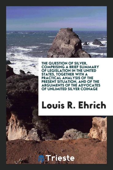 The Question of Silver, Comprising a Brief Summary of Legislation in the United States, Together with a Practical Analysis of the Present Situation, and of the Arguments of the Advocates of Unlimited Silver Coinage