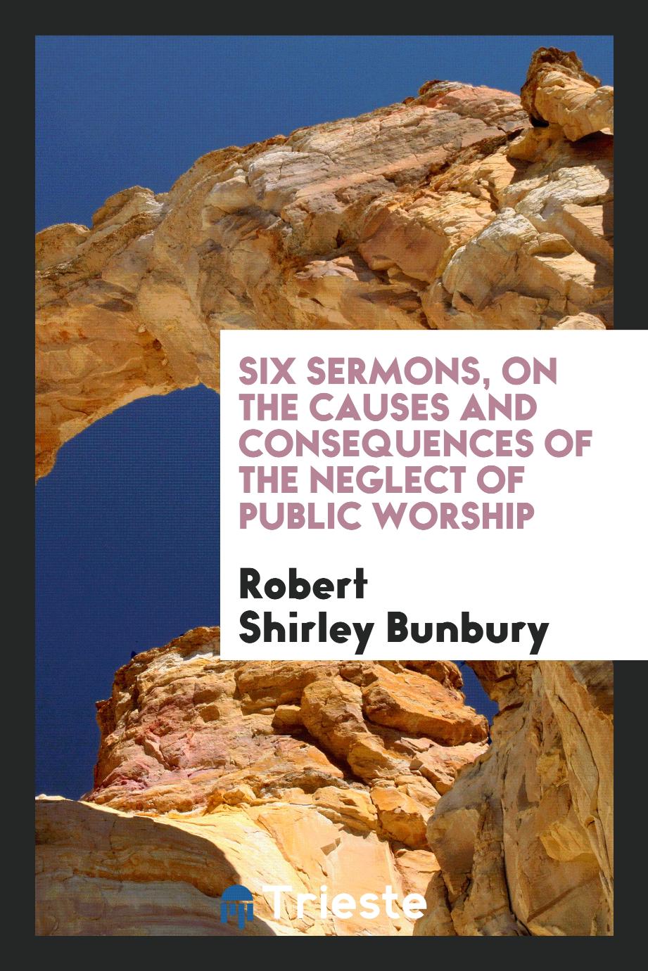 Six Sermons, on the Causes and Consequences of the Neglect of Public Worship