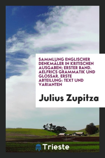 Sammlung Englischer Denkmäler in Kritischen Ausgaben; Erster Band. Aelfrics Grammatik und Glossar. Erste Abteilung: Text und Varianten