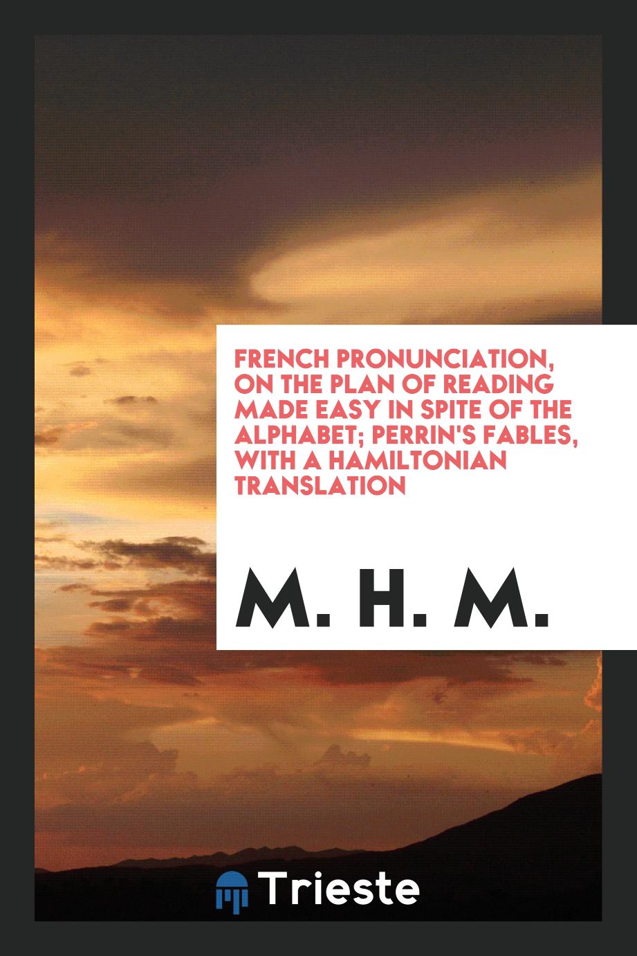 M. H. M. - French Pronunciation, on the Plan of Reading Made Easy in Spite of the Alphabet; Perrin's Fables, with a Hamiltonian Translation