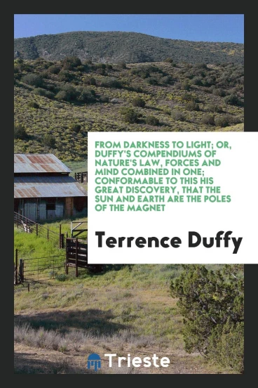 From darkness to light; or, Duffy's compendiums of nature's law, forces and mind combined in one; conformable to this his great discovery, that the sun and earth are the poles of the magnet