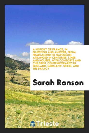 A history of France, in question and answer, from Pharamond to Napoleon: arranged in centuries, lines, and houses, with consorts and children, contemporaries in England, Germany, Spain, and the papacy