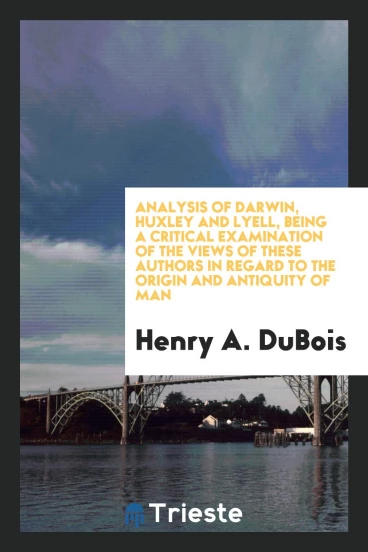 Analysis of Darwin, Huxley and Lyell, Being a Critical Examination of the Views of These Authors in Regard to the Origin and Antiquity of Man