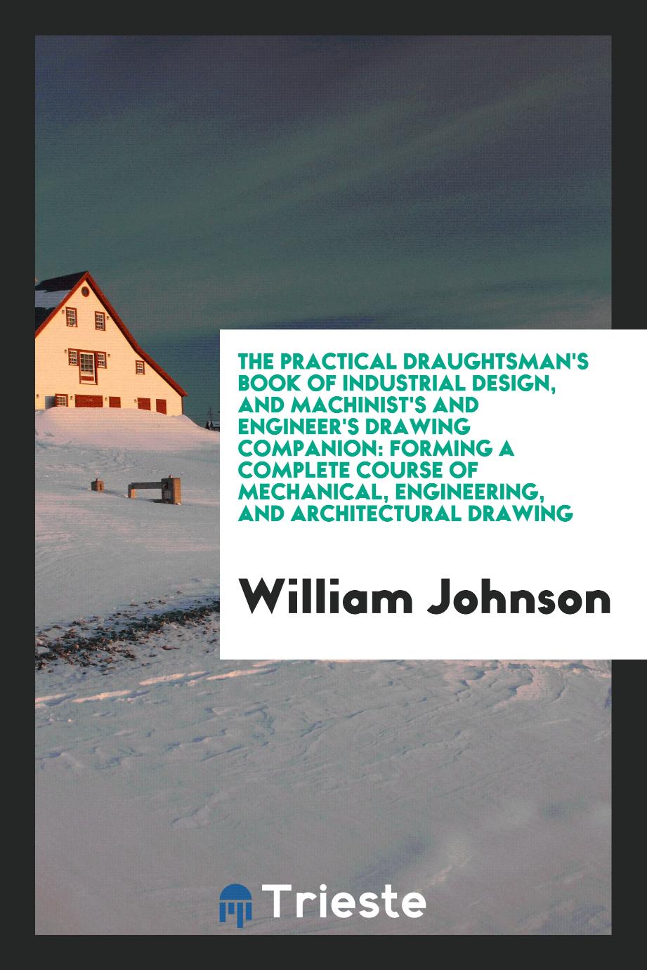 The Practical Draughtsman's Book of Industrial Design, and Machinist's and Engineer's Drawing Companion: Forming a Complete Course of Mechanical, Engineering, and Architectural Drawing