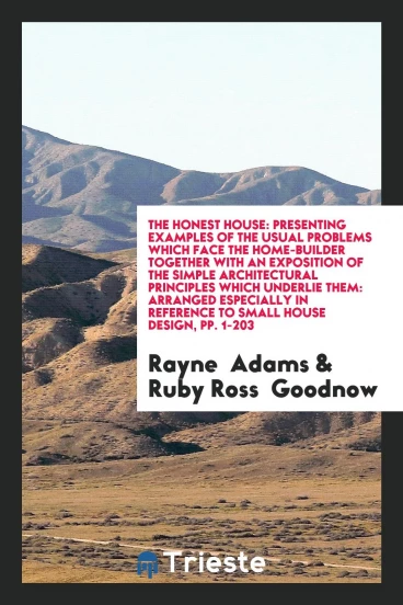 The Honest House: Presenting Examples of the Usual Problems Which Face the Home-Builder Together with an Exposition of the Simple Architectural Principles Which Underlie Them: Arranged Especially in Reference to Small House Design, pp. 1-203