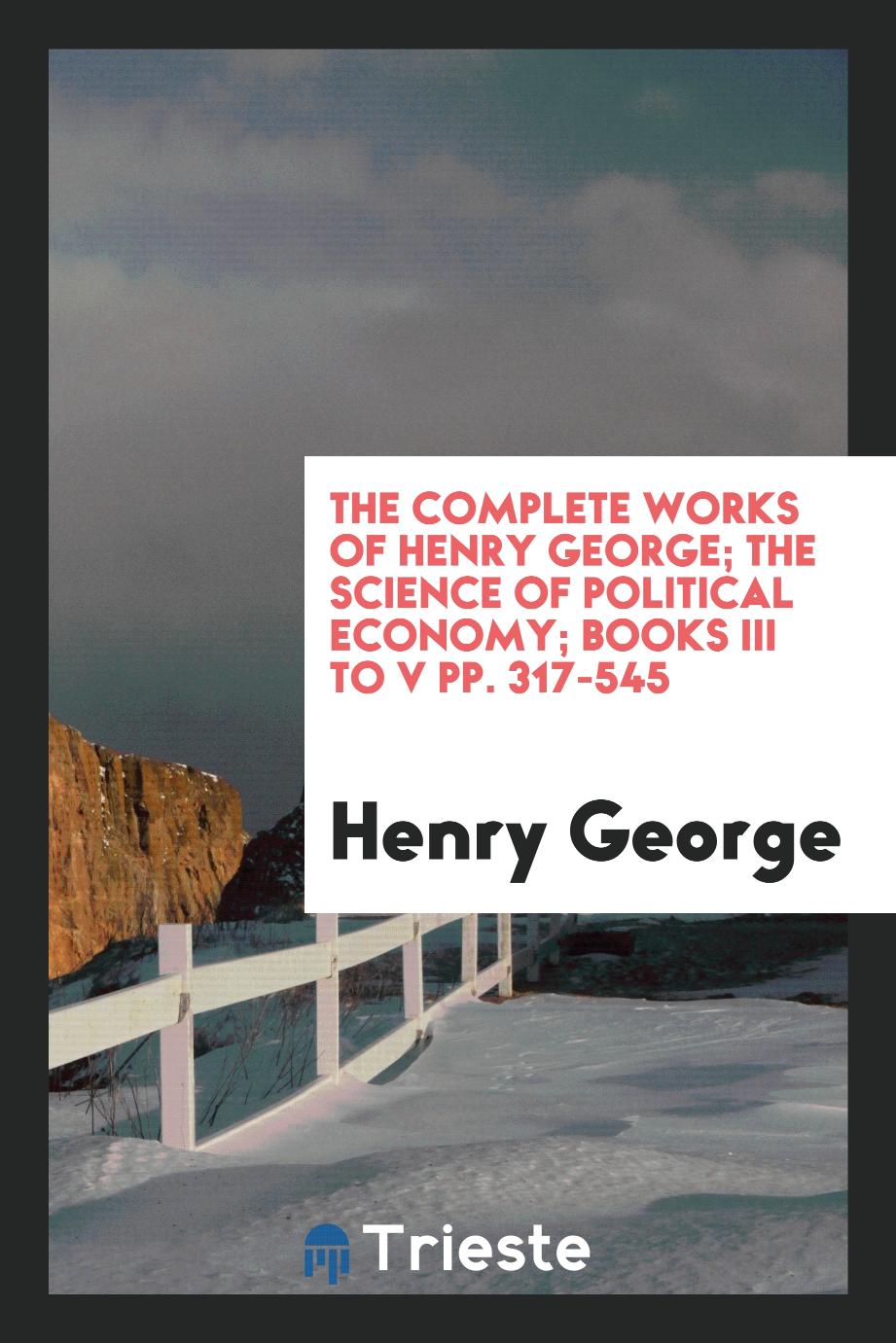 The complete works of Henry George; The Science of Political Economy; Books III to V pp. 317-545