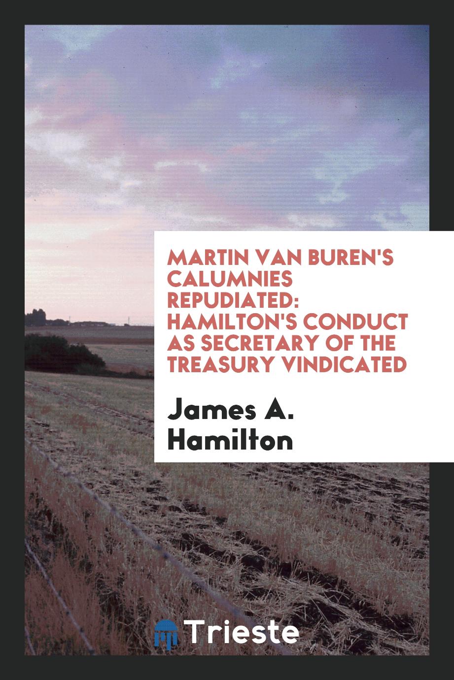 Martin Van Buren's Calumnies Repudiated: Hamilton's Conduct as Secretary of the Treasury Vindicated
